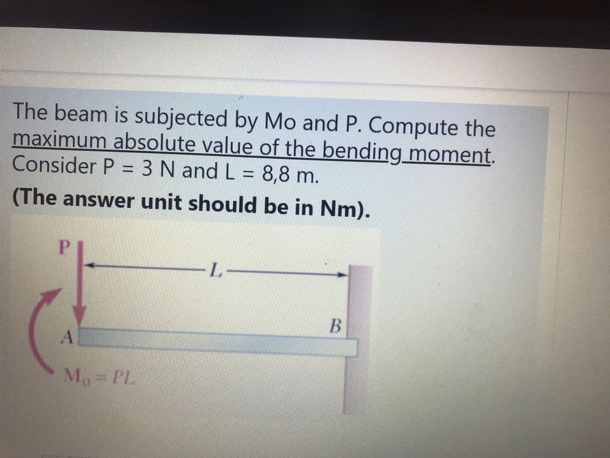 The beam is subjected by Mo and P. Compute the
maximum absolute value of the bending moment.
Consider P = 3 N and L = 8,8 m.
(The answer unit should be in Nm).
L-
B
M PL
