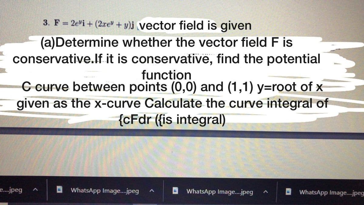 3. F = 2evi + (2re + y)j vector field is given
(a)Determine whether the vector field F is
conservative.lf it is conservative, find the potential
function
C curve between points (0,0) and (1,1) y=root of x
given as the x-curve Calculate the curve integral of
{cFdr (fis integral)
e.jpeg
WhatsApp Image.jpeg
WhatsApp Imag.jpeg
WhatsApp Image..jpeg
