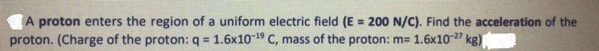 A proton enters the region of a uniform electric field (E = 200 N/C). Find the acceleration of the
proton. (Charge of the proton: q = 1.6x1019 C, mass of the proton: m= 1.6x10" kg)
!3!
%3D
