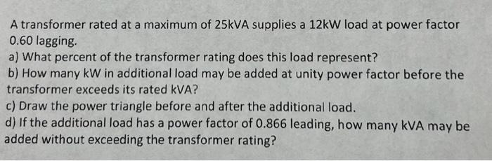 A transformer rated at a maximum of 25kVA supplies a 12kW load at power factor
0.60 lagging.
a) What percent of the transformer rating does this load represent?
b) How many kW in additional load may be added at unity power factor before the
transformer exceeds its rated kVA?
c) Draw the power triangle before and after the additional load.
d) If the additional load has a power factor of 0.866 leading, how many kVA may be
added without exceeding the transformer rating?