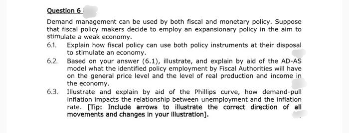 Question 6
Demand management can be used by both fiscal and monetary policy. Suppose
that fiscal policy makers decide to employ an expansionary policy in the aim to
stimulate a weak economy.
6.1. Explain how fiscal policy can use both policy instruments at their disposal
to stimulate an economy.
6.2. Based on your answer (6.1), illustrate, and explain by aid of the AD-AS
model what the identified policy employment by Fiscal Authorities will have
on the general price level and the level of real production and income in
the economy.
6.3. Illustrate and explain by aid of the Phillips curve, how demand-pull
inflation impacts the relationship between unemployment and the inflation
rate. [Tip: Include arrows to illustrate the correct direction of all
movements and changes in your illustration].
