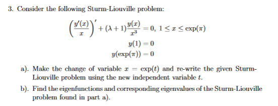 3. Consider the following Sturm-Liouville problem:
(") + (A+ 1)끝-0, 1SzSop(a)
y(1) = 0
у(ехр(x)) — 0
a). Make the change of variable z =
Liouville problem using the new independent variable t.
exp(t) and re-write the given Sturm-
b). Find the eigenfunctions and corresponding eigenvalues of the Sturm-Liouville
problem found in part a).
