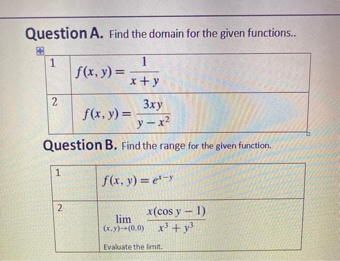 Question A. Find the domain for the given functions..
国
1
f(x, y) =
x + y
2
3xy
f(x, y) =
%3D
y-x2
Question B. Find the range for the given function.
1
f(x, y) = e*-y
x(cos y- 1)
lim
(r.y)→(0,0)
x³ + y³
Evaluate the limit.
2.
