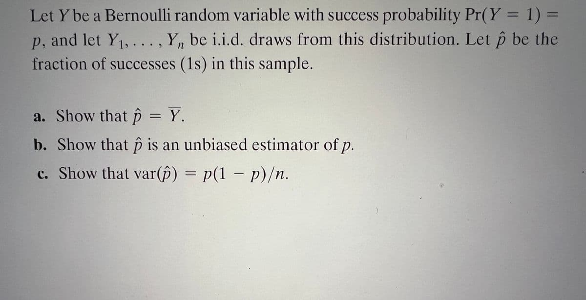 Let Y be a Bernoulli random variable with success probability Pr(Y = 1) =
p, and let Y1, ... , Y, be i.i.d. draws from this distribution. Let p be the
fraction of successes (1s) in this sample.
a. Show that p = Y.
b. Show that p is an unbiased estimator of p.
c. Show that var(p) = p(1 – p)/n.
