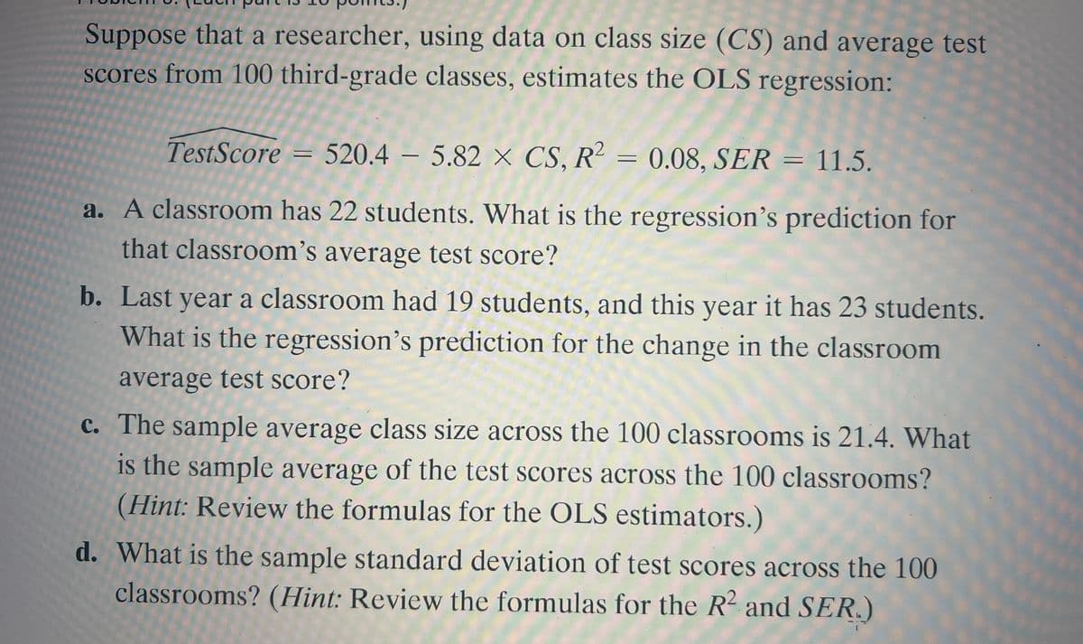 Suppose that a researcher, using data on class size (CS) and average test
scores from 100 third-grade classes, estimates the OLS regression:
TestScore = 520.4 – 5.82 × CS, R = 0.08, SER = 11.5.
a. A classroom has 22 students. What is the regression's prediction for
that classroom's average test score?
b. Last year a classroom had 19 students, and this year it has 23 students.
What is the regression's prediction for the change in the classroom
average test score?
c. The sample average class size across the 100 classrooms is 21.4. What
is the sample average of the test scores across the 100 classrooms?
(Hint: Review the formulas for the OLS estimators.)
d. What is the sample standard deviation of test scores across the 100
classrooms? (Hint: Review the formulas for the R2 and SER.)
