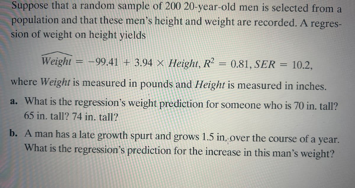 Suppose that a random sample of 200 20-year-old men is selected from a
population and that these men's height and weight are recorded. A
sion of weight on height yields
regres-
Weight = –99.41 + 3.94 × Height, R2 = 0.81, SER = 10.2,
||
where Weight is measured in pounds and Height is measured in inches.
a. What is the regression's weight prediction for someone who is 70 in. tall?
65 in. tall? 74 in. tall?
b. A man has a late growth spurt and grows 1.5 in. over the course of a year.
What is the regression's prediction for the increase in this man's weight?
