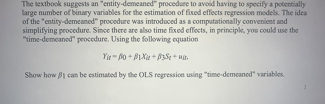 The textbook suggests an "entity-demeaned" procedure to avoid having to specify a potentially
large number of binary variables for the estimation of fixed effects regression models. The idea
of the "entity-demeaned" procedure was introduced as a computationally convenient and
simplifying procedure. Since there are also time fixed effects, in principle, you could use the
"time-demeaned" procedure. Using the following equation
Yit = Bo + B1Xit + B3S†+ uit,
Show how B1 can be estimated by the OLS regression using "time-demeaned" variables.
