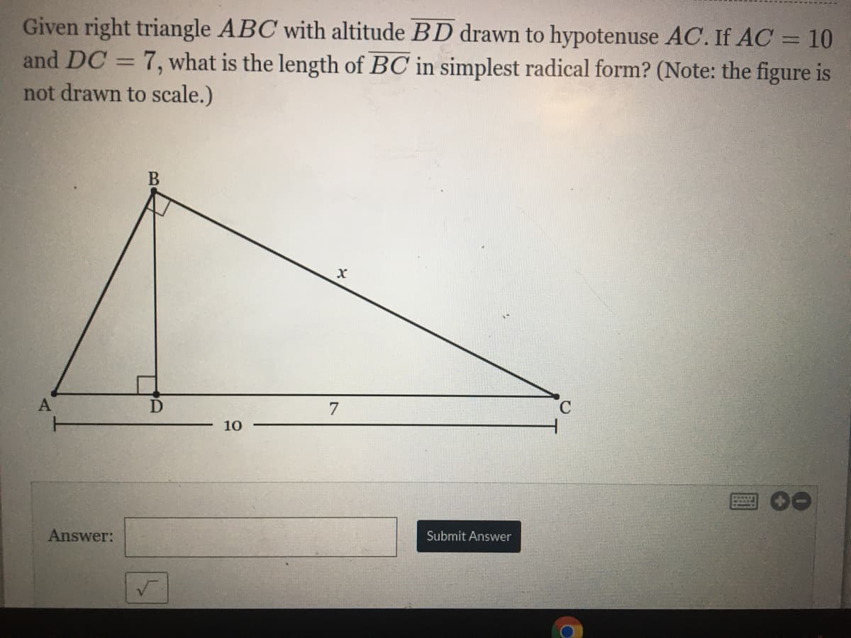 Given right triangle ABC with altitude BD drawn to hypotenuse AC. If AC = 10
and DC = 7, what is the length of BC in simplest radical form? (Note: the figure is
not drawn to scale.)
%3D
В
7
C.
10
Answer:
Submit Answer
