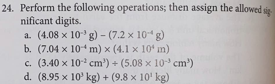 24. Perform the following operations; then assign the allowed sig-
nificant digits.
a. (4.08 x 10-3 g) – (7.2 × 10-4 g)
b. (7.04 x 10-4 m) × (4.1 x 10* m)
c. (3.40 x 10-2 cm³) ÷ (5.08 x 10-3 cm³)
d. (8.95 x 10' kg) + (9.8 x 10' kg)
