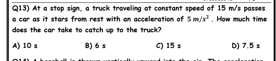 Q13) At a stop sign, a truck traveling at constant speed of 15 m/s passes
a car as it stars from rest with an acceleration of 5 m/s² . How much time
does the car take to catch up to the truck?
A) 10 s
B) 6 s
C) 15 s
D) 7.5 s
