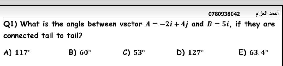 أحمد العزام
Q1) What is the angle between vector A = -2i + 4j and B = 5i, if they are
0780938042
connected tail to tail?
A) 117°
B) 60°
C) 53°
D) 127°
E) 63. 4°

