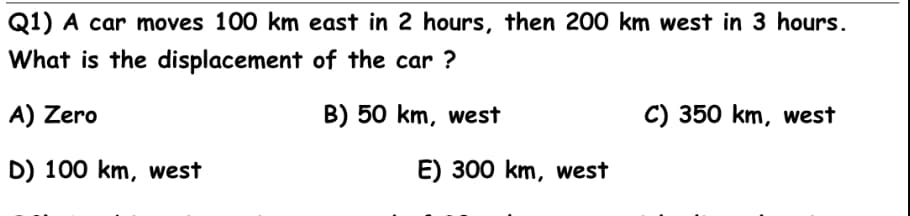 Q1) A car moves 100 km east in 2 hours, then 200 km west in 3 hours.
What is the displacement of the car ?
A) Zero
B) 50 km, west
C) 350 km, west
D) 100 km, west
E) 300 km, west
