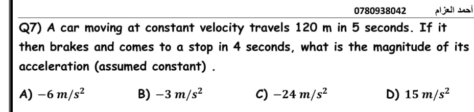 0780938042
أحمد العزام
Q7) A car moving at constant velocity travels 120 m in 5 seconds. If it
then brakes and comes to a stop in 4 seconds, what is the magnitude of its
acceleration (assumed constant) .
A) —6 т/s?
B) –3 m/s?
С) -24 т/s?
D) 15 m/s?
