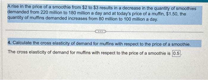 A rise in the price of a smoothie from $2 to $3 results in a decrease in the quantity of smoothies
demanded from 220 million to 180 million a day and at today's price of a muffin, $1.50, the
quantity of muffins demanded increases from 80 million to 100 million a day.
4. Calculate the cross elasticity of demand for muffins with respect to the price of a smoothie.
The cross elasticity of demand for muffins with respect to the price of a smoothie is 0.5