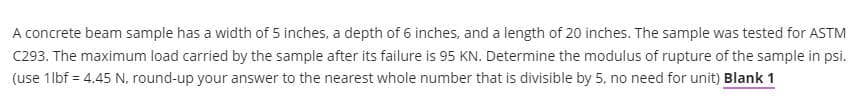 A concrete beam sample has a width of 5 inches, a depth of 6 inches, and a length of 20 inches. The sample was tested for ASTM
C293. The maximum load carried by the sample after its failure is 95 KN. Determine the modulus of rupture of the sample in psi.
(use 1 lbf = 4.45 N, round-up your answer to the nearest whole number that is divisible by 5, no need for unit) Blank 1