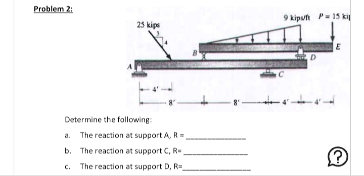 Problem 2:
25 kips
Determine the following:
a. The reaction at support A, R =
b.
The reaction at support C, R=
The reaction at support D, R=
B
9 kips/ft P = 15 kil
C
D
E
لنا
Ⓡ