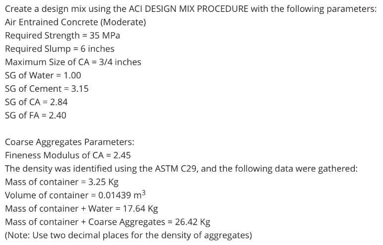 Create a design mix using the ACI DESIGN MIX PROCEDURE with the following parameters:
Air Entrained Concrete (Moderate)
Required Strength = 35 MPa
Required Slump = 6 inches
Maximum Size of CA = 3/4 inches
SG of Water = 1.00
SG of Cement = 3.15
SG of CA = 2.84
SG of FA = 2.40
Coarse Aggregates Parameters:
Fineness Modulus of CA = 2.45
The density was identified using the ASTM C29, and the following data were gathered:
Mass of container = 3.25 Kg
Volume of container = 0.01439 m³
Mass of container + Water = 17.64 Kg
Mass of container + Coarse Aggregates = 26.42 Kg
(Note: Use two decimal places for the density of aggregates)