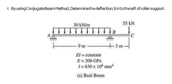 4. By using Conjugate Beam Method, Determine the deflection 3mto the left of roller support.
30 kN/m
B
55 KN
9 m
El = constant
E = 200 GPa
1= 830 x 100 mm4
(a) Real Beam
--3m-