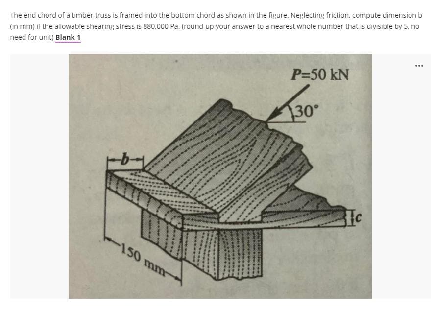 The end chord of a timber truss is framed into the bottom chord as shown in the figure. Neglecting friction, compute dimension b
(in mm) if the allowable shearing stress is 880,000 Pa. (round-up your answer to a nearest whole number that is divisible by 5, no
need for unit) Blank 1
...
P=50 kN
30°
-150 mm
Ic