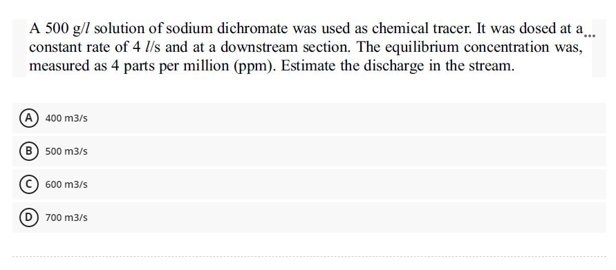 A 500 g/l solution of sodium dichromate was used as chemical tracer. It was dosed at a...
constant rate of 4 1/s and at a downstream section. The equilibrium concentration was,
measured as 4 parts per million (ppm). Estimate the discharge in the stream.
A) 400 m3/s
(B) 500 m3/s
600 m3/s
D) 700 m3/s
