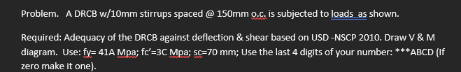 Problem. A DRCB w/10mm stirrups spaced @ 150mm o.c. is subjected to loads as shown.
Required: Adequacy of the DRCB against deflection & shear based on USD -NSCP 2010. Draw V & M
diagram. Use: fy= 41A Mpa; fc'=3C Mpa; sc=70 mm; Use the last 4 digits of your number: ***ABCD (If
zero make it one).