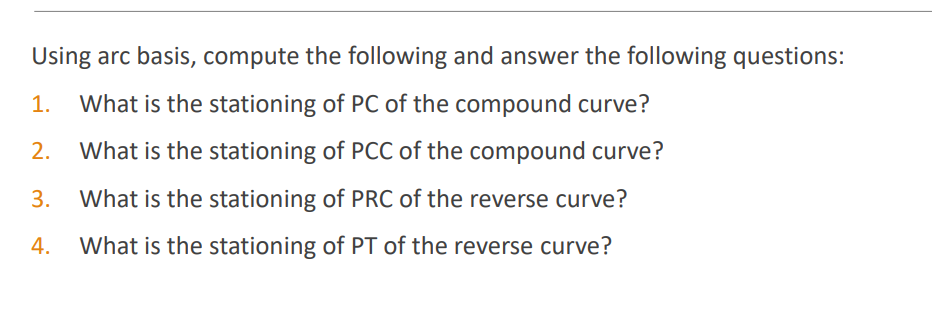 Using arc basis, compute the following and answer the following questions:
1.
What is the stationing of PC of the compound curve?
2.
What is the stationing of PCC of the compound curve?
3.
What is the stationing of PRC of the reverse curve?
4.
What is the stationing of PT of the reverse curve?
