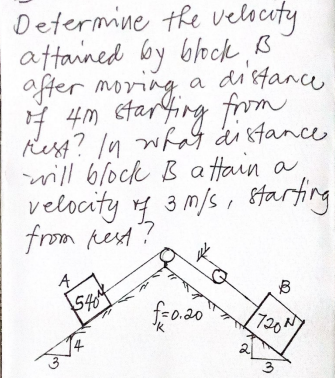 Determine the velscaty
aftained by block ß
a distance
affer moring
I 4m starfing from
Rest? /n wha di stance
will block B a ftain a
velocity 3 m/s , starting
from pest?
fr0.20
720N
3
