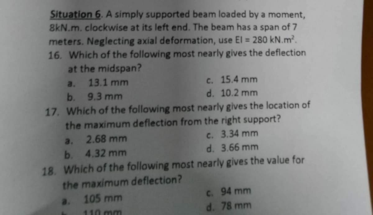 Situation 6. A simply supported beam loaded by a moment,
8kN.m. clockwise at its left end. The beam has a span of 7
meters. Neglecting axial deformation, use El = 280 kN.m².
16. Which of the following most nearly gives the deflection
at the midspan?
a.
13.1 mm
c. 15.4 mm
b. 9.3 mm
d. 10.2 mm
17. Which of the following most nearly gives the location of
the maximum deflection from the right support?
a. 2.68 mm
c. 3.34 mm
b. 4.32 mm
d. 3.66 mm
18. Which of the following most nearly gives the value for
the maximum deflection?
a. 105 mm
110 mm
c. 94 mm
d. 78 mm