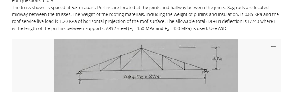 The truss shown is spaced at 5.5 m apart. Purlins are located at the joints and halfway between the joints. Sag rods are located
midway between the trusses. The weight of the roofing materials, including the weight of purlins and insulation, is 0.85 KPa and the
roof service live load is 1.20 KPa of horizontal projection of the roof surface. The allowable total (DL+Lr) deflection is L/240 where L
is the length of the purlins between supports. A992 steel (Fy= 350 MPa and Fu= 450 MPa) is used. Use ASD.
604.5m= 27m
4,5m