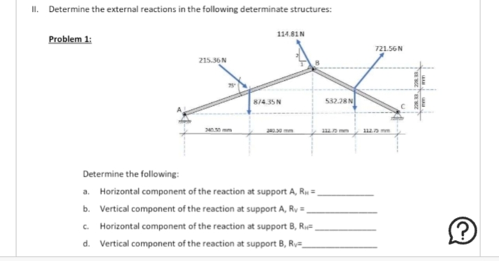 II. Determine the external reactions in the following determinate structures:
Problem 1:
215.36 N
114.81N
874.35 N
Determine the following:
a. Horizontal component of the reaction at support A, R₁ =
b. Vertical component of the reaction at support A, Rv =
c. Horizontal component of the reaction at support B, R₁,
d. Vertical component of the reaction at support B, Rv=_
532.28 N
721.56 N
112.75 mm