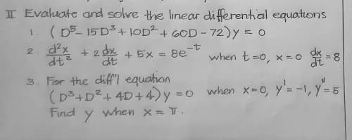 I Evahuate and solve the linear di fferential equations
( D5- 15 D3+ OD2+ GOD - 72)y = 0
2 d2x
+ 2 dx
dt
-t
when t=0, x = 0
+ 5x = 8e
3. For the diff"l equation
(D3+D2+ 4D+4)y =0
Find y when x = T.
when x-0, y'= -1, y=5
