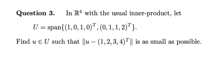 Question 3.
In R4 with the usual inner-product, let
U = span{(1,0, 1, 0)", (0, 1, 1, 2)"}.
Find u e U such that ||u – (1,2, 3, 4)"|| is as small as possible.

