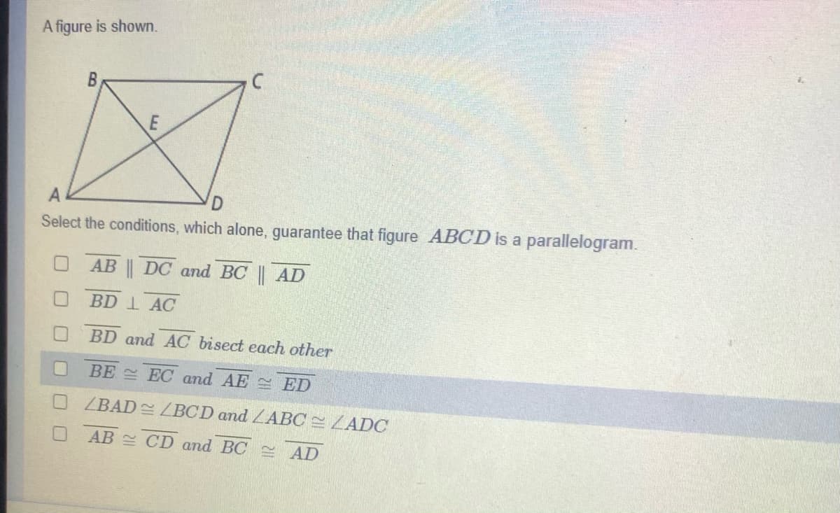 A figure is shown.
Select the conditions, which alone, guarantee that figure ABCD is a parallelogram.
AB || DC and BC || AD
BD 1 AC
BD and AC bisect each other
BE EC and AE ED
ZBAD LBCD and LABC ZADC
AB CD and BC AD
B.
