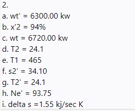 2.
a. wt' = 6300.00 kw
b. x'2 = 94%
%3D
c. wt = 6720.00 kw
d. T2 = 24.1
e. T1 = 465
f. s2' = 34.10
g. T2' = 24.1
%3D
h. Ne' = 93.75
i. delta s = 1.55 kj/sec K
