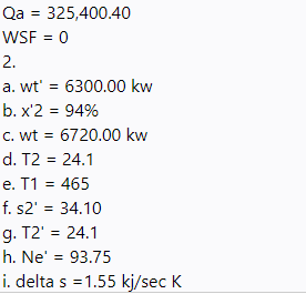 Qa = 325,400.40
WSF = 0
2.
a. wt' = 6300.00 kw
b. x'2 = 94%
c. wt = 6720.00 kw
d. T2 = 24.1
%3D
e. T1 = 465
f. s2' = 34.10
g. T2' = 24.1
h. Ne' = 93.75
i. delta s =1.55 kj/sec K

