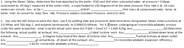 1. Using the Steam Tables, determine the heat absorbed by the boiler (KW) and Wsf when subcooled water at pressure = 5 Mpaa
(subcooled by 64 deg C measured at the boiler inlet), is superheated to 100 degrees SH at the same pressure. Flow rate is at 10 cubic
meters per minute. Ans.: a) Qa =.
boiler inlet to convert to mass flow rate. Process is isobaric (Constant Pressure, where Q =AH).
_b)Wsf=
_Hint: Use v at compressed water temp. at
2. Use only the MD below to solve this Item. Use it by plotting data and process to determine items being asked. Steam entersa turbine at
3.0 MPaa and 700 deg. C, and expands isentropically to 0.098325 MPavac. For 4.2| steam undergoing an irreversible adiabatic process
under the same properties, what is (a) the actual work done (KJ) if AKE = 0 and h2' = 2,400 KJ/kg, Ans:
the following: actual quality at exhaust. Ans:
(b) Determine
_c) Ideal turbine work. Ans:
_d) Ideal steam temp at the
f) actual entropy at steam outlet.
_h) irreversible adiabatic expansion efficiency.
exhaust. Ans.
e) Degree Superheat of the steam at turbine inlet. Ans
g) Actual temp. of steam at the exhaust. Ans.
i) AS for irreversible adiabatic process
Ans
Ans.
