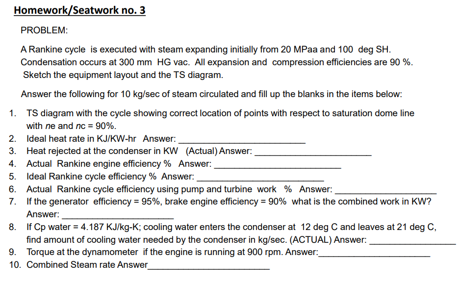 Homework/Seatwork no. 3
PROBLEM:
A Rankine cycle is executed with steam expanding initially from 20 MPaa and 100 deg SH.
Condensation occurs at 300 mm HG vac. All expansion and compression efficiencies are 90 %.
Sketch the equipment layout and the TS diagram.
Answer the following for 10 kg/sec of steam circulated and fill up the blanks in the items below:
TS diagram with the cycle showing correct location of points with respect to saturation dome line
with ne and nc = 90%.
2. Ideal heat rate in KJ/KW-hr Answer:
3. Heat rejected at the condenser in KW (Actual) Answer:
Actual Rankine engine efficiency % Answer:
5. Ideal Rankine cycle efficiency % Answer:
6. Actual Rankine cycle efficiency using pump and turbine work % Answer:
7. If the generator efficiency = 95%, brake engine efficiency = 90% what is the combined work in KW?
%3D
Answer:
8. If Cp water = 4.187 KJ/kg-K; cooling water enters the condenser at 12 deg C and leaves at 21 deg C,
find amount of cooling water needed by the condenser in kg/sec. (ACTUAL) Answer:
9. Torque at the dynamometer if the engine is running at 900 rpm. Answer:
10. Combined Steam rate Answer
