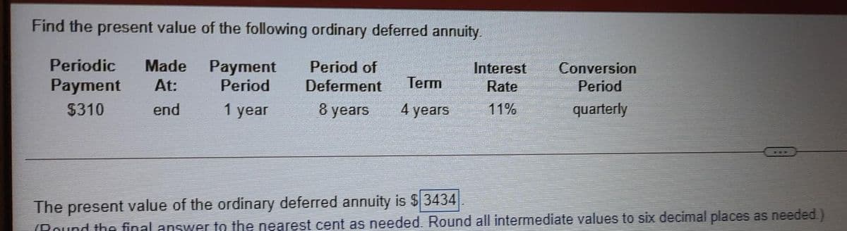 Find the present value of the following ordinary deferred annuity.
Periodic
Made
Payment
Period
Period of
Interest
Conversion
Payment
At:
Deferment
Term
Rate
Period
$310
end
1 year
8 years
4 years
11%
quarterly
The present value of the ordinary deferred annuity is $ 3434
(Pound the final answer to the nearest cent as needed. Round all intermediate values to six decimal places as needed.)
