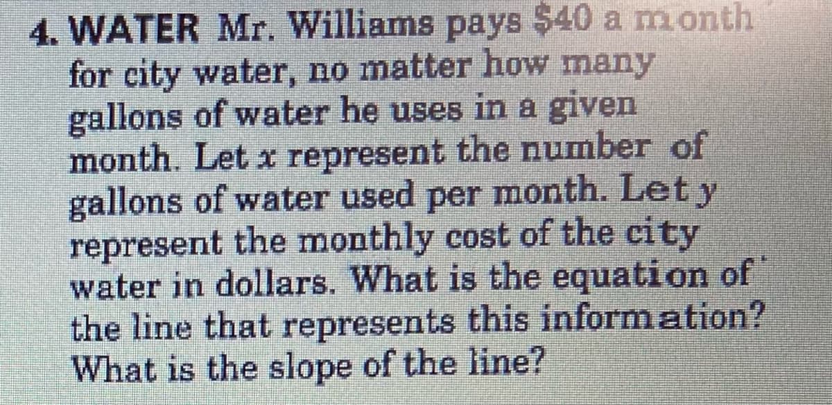 4. WATER Mr. Williams pays $40 a month
for city water, no matter how many
gallons of water he uses in a given
month. Let x represent the number of
gallons of water used per month. Let y
represent the monthly cost of the city
water in dollars. What is the equation of
the line that represents this inform ation?
What is the slope of the line?
