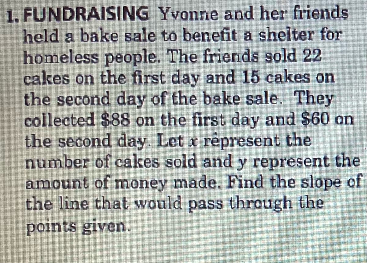1. FUNDRAISING Yvonne and her friends
held a bake sale to benefit a shelter for
homeless people. The friends sold 22
cakes on the first day and 15 cakes on
the second day of the bake sale. They
collected $88 on the first day and $60 on
the second day. Let x répresent the
number of cakes sold and y represent the
amount of money made. Find the slope of
the line that would pass through the
points given.
