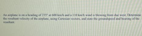 An airplane is on a heading of 235° at 600 km/h and a l10 km/h wind is blowing from due west. Determine
the resultant velocity of the airplane, using Cartesian vectors, and state the groundspeed and becaring of the
resultant.
