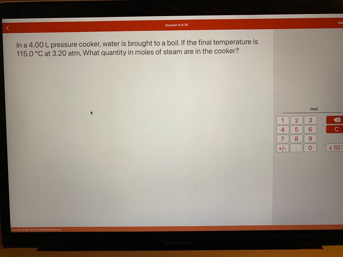 Question 9 of 20
In a 4.00 L pressure cooker, water is brought to a boil. If the final temperature is
115.0 °C at 3.20 atm, What quantity in moles of steam are in the cooker?
Tap here or pull up for additional resources
MacBook Air
1
NLO 00
4 5
+/-
2 3
7 8
mol
6
9
O
Sub
X
C
x 10