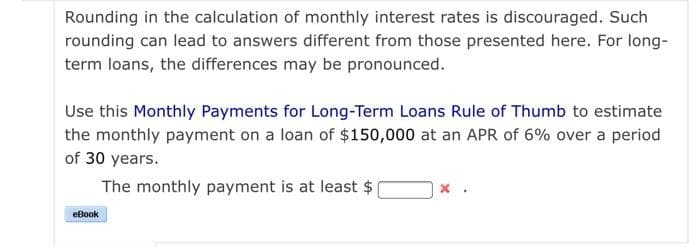 Rounding in the calculation of monthly interest rates is discouraged. Such
rounding can lead to answers different from those presented here. For long-
term loans, the differences may be pronounced.
Use this Monthly Payments for Long-Term Loans Rule of Thumb to estimate
the monthly payment on a loan of $150,000 at an APR of 6% over a period
of 30 years.
The monthly payment is at least $
eBook
