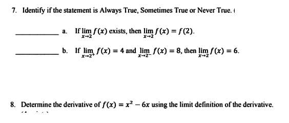 7. Identify if the statement is Always True, Sometimes True or Never True.
If lim f(x) exists, then lim f(x) = f(2).
x-2
x-2
a.
b. If lim f(x) = 4 and lim f(x) = 8, then lim f(x) = 6.
X-2+
8. Determine the derivative of f(x) = x² - 6x using the limit definition of the derivative.