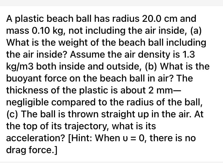 A plastic beach ball has radius 20.0 cm and
mass 0.10 kg, not including the air inside, (a)
What is the weight of the beach ball including
the air inside? Assume the air density is 1.3
kg/m3 both inside and outside, (b) What is the
buoyant force on the beach ball in air? The
thickness of the plastic is about 2 mm-
negligible compared to the radius of the ball,
(c) The ball is thrown straight up in the air. At
the top of its trajectory, what is its
acceleration? [Hint: When u = 0, there is no
drag force.]
