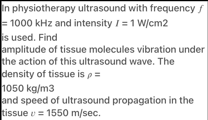 In physiotherapy ultrasound with frequency f
= 1000 kHz and intensity I = 1 W/cm2
is used. Find
amplitude of tissue molecules vibration under
the action of this ultrasound wave. The
density of tissue is p =
1050 kg/m3
and speed of ultrasound propagation in the
tissue v = 1550 m/sec.
