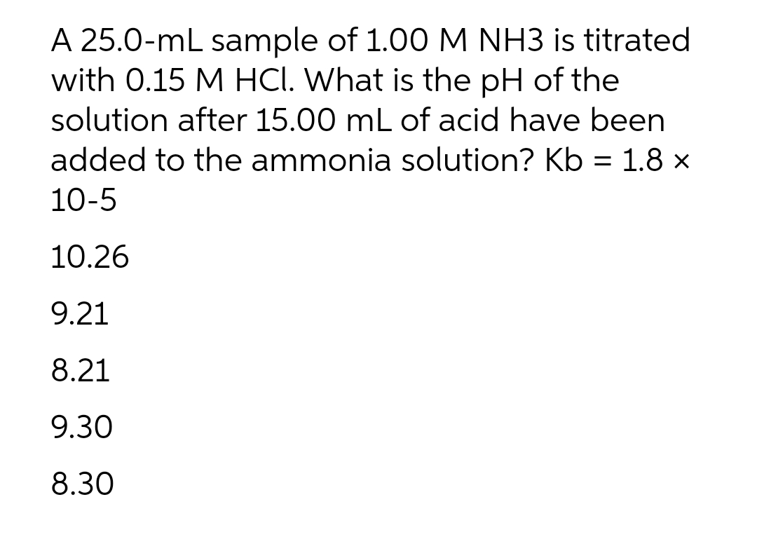 A 25.0-mL sample of 1.00 M NH3 is titrated
with 0.15 M HCI. What is the pH of the
solution after 15.00 mL of acid have been
added to the ammonia solution? Kb = 1.8 ×
10-5
10.26
9.21
8.21
9.30
8.30
