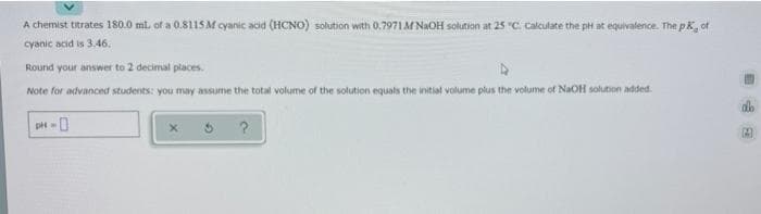 A chemist titrates 180.0 ml. of a 0.8115M cyanic acid (HCNO) solution with 0.7971 M NAOH solution at 25 "C. Calculate the pH at equivalence. The pk, of
cyanic acid is 3.46.
Round your answer to 2 decimal places.
Note for advanced students: you may assume the total volume of the solution equals the initial volume plus the volume of NaOH solution added.
