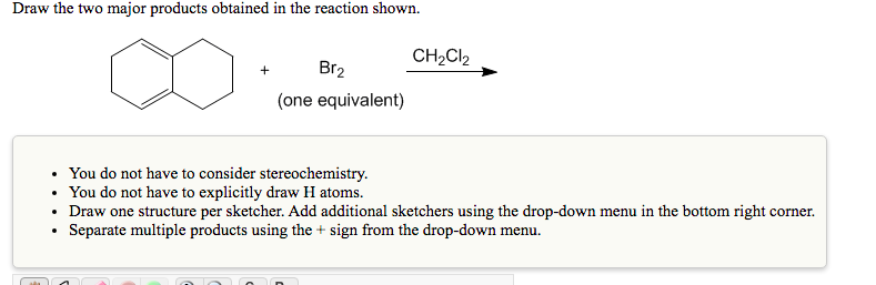 Draw the two major products obtained in the reaction shown.
CH2CI2
Br2
+
(one equivalent)
• You do not have to consider stereochemistry.
• You do not have to explicitly draw H atoms.
• Draw one structure per sketcher. Add additional sketchers using the drop-down menu in the bottom right corner.
Separate multiple products using the + sign from the drop-down menu.
