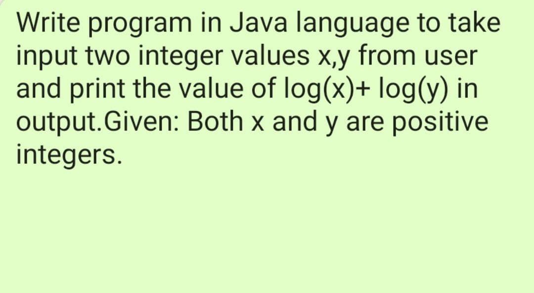 Write program in Java language to take
input two integer values x,y from user
and print the value of log(x)+ log(y) in
output.Given: Both x and y are positive
integers.
